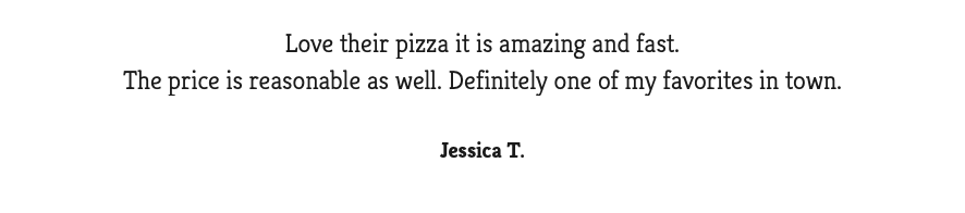  Love their pizza it is amazing and fast. The price is reasonable as well. Definitely one of my favorites in town. Jessica T.