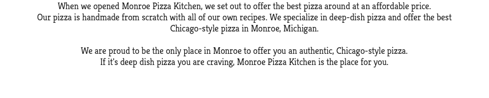When we opened Monroe Pizza Kitchen, we set out to offer the best pizza around at an affordable price. Our pizza is handmade from scratch with all of our own recipes. We specialize in deep-dish pizza and offer the best Chicago-style pizza in Monroe, Michigan. We are proud to be the only place in Monroe to offer you an authentic, Chicago-style pizza. If it's deep dish pizza you are craving, Monroe Pizza Kitchen is the place for you. 
