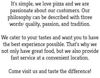 It's simple, we love pizza and we are passionate about our customers. Our philosophy can be described with three words: quality, passion, and tradition. We cater to your tastes and want you to have the best experience possible. That's why we not only have great food, but we also provide fast service at a convenient location. Come visit us and taste the difference!