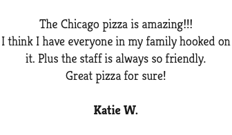  The Chicago pizza is amazing!!! I think I have everyone in my family hooked on it. Plus the staff is always so friendly. Great pizza for sure! Katie W.
